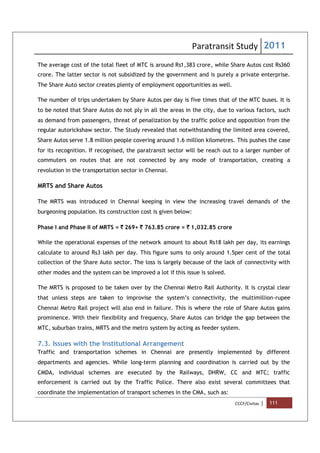 Paratransit Study 2011
CCCF/Civitas | 111
The average cost of the total fleet of MTC is around Rs1,383 crore, while Share Autos cost Rs360
crore. The latter sector is not subsidized by the government and is purely a private enterprise.
The Share Auto sector creates plenty of employment opportunities as well.
The number of trips undertaken by Share Autos per day is five times that of the MTC buses. It is
to be noted that Share Autos do not ply in all the areas in the city, due to various factors, such
as demand from passengers, threat of penalization by the traffic police and opposition from the
regular autorickshaw sector. The Study revealed that notwithstanding the limited area covered,
Share Autos serve 1.8 million people covering around 1.6 million kilometres. This pushes the case
for its recognition. If recognised, the paratransit sector will be reach out to a larger number of
commuters on routes that are not connected by any mode of transportation, creating a
revolution in the transportation sector in Chennai.
MRTS and Share Autos
The MRTS was introduced in Chennai keeping in view the increasing travel demands of the
burgeoning population. Its construction cost is given below:
Phase I and Phase II of MRTS = ` 269+ ` 763.85 crore = ` 1,032.85 crore
While the operational expenses of the network amount to about Rs18 lakh per day, its earnings
calculate to around Rs3 lakh per day. This figure sums to only around 1.5per cent of the total
collection of the Share Auto sector. The loss is largely because of the lack of connectivity with
other modes and the system can be improved a lot if this issue is solved.
The MRTS is proposed to be taken over by the Chennai Metro Rail Authority. It is crystal clear
that unless steps are taken to improvise the system’s connectivity, the multimillion-rupee
Chennai Metro Rail project will also end in failure. This is where the role of Share Autos gains
prominence. With their flexibility and frequency, Share Autos can bridge the gap between the
MTC, suburban trains, MRTS and the metro system by acting as feeder system.
7.3. Issues with the Institutional Arrangement
Traffic and transportation schemes in Chennai are presently implemented by different
departments and agencies. While long-term planning and coordination is carried out by the
CMDA, individual schemes are executed by the Railways, DHRW, CC and MTC; traffic
enforcement is carried out by the Traffic Police. There also exist several committees that
coordinate the implementation of transport schemes in the CMA, such as:
 
