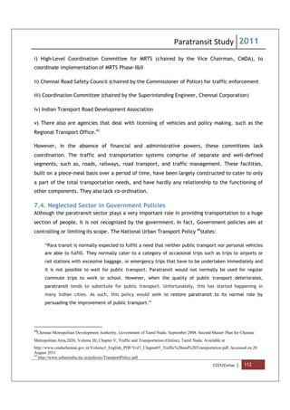 Paratransit Study 2011
CCCF/Civitas | 112
i) High-Level Coordination Committee for MRTS (chaired by the Vice Chairman, CMDA), to
coordinate implementation of MRTS Phase-I&II
ii) Chennai Road Safety Council (chaired by the Commissioner of Police) for traffic enforcement
iii) Coordination Committee (chaired by the Superintending Engineer, Chennai Corporation)
iv) Indian Transport Road Development Association
v) There also are agencies that deal with licensing of vehicles and policy making, such as the
Regional Transport Office.43
However, in the absence of financial and administrative powers, these committees lack
coordination. The traffic and transportation systems comprise of separate and well-defined
segments, such as, roads, railways, road transport, and traffic management. These facilities,
built on a piece-meal basis over a period of time, have been largely constructed to cater to only
a part of the total transportation needs, and have hardly any relationship to the functioning of
other components. They also lack co-ordination.
7.4. Neglected Sector in Government Policies
Although the paratransit sector plays a very important role in providing transportation to a huge
section of people, it is not recognized by the government. In fact, Government policies aim at
controlling or limiting its scope. The National Urban Transport Policy 44
states:
“Para transit is normally expected to fulfill a need that neither public transport nor personal vehicles
are able to fulfill. They normally cater to a category of occasional trips such as trips to airports or
rail stations with excessive baggage, or emergency trips that have to be undertaken immediately and
it is not possible to wait for public transport. Paratransit would not normally be used for regular
commute trips to work or school. However, when the quality of public transport deteriorates,
paratransit tends to substitute for public transport. Unfortunately, this has started happening in
many Indian cities. As such, this policy would seek to restore paratransit to its normal role by
persuading the improvement of public transport.”
43
Chennai Metropolitan Development Authority, Government of Tamil Nadu. September 2008. Second Master Plan for Chennai
Metropolitan Area,2026, Volume III, Chapter V, Traffic and Transportation (Online), Tamil Nadu: Available at
http://www.cmdachennai.gov.in/Volume3_English_PDF/Vol3_Chapter05_Traffic%20and%20Transportation.pdf, Accessed on 20
August 2011
44
http://www.urbanindia.nic.in/policies/TransportPolicy.pdf
 