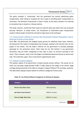 Paratransit Study 2011
CCCF/Civitas | 113
The policy considers it ‘unfortunate’ that the paratransit has started substituting public
transportation, while failing to recognize the role it plays in providing better transportation to
commuters. The definition of paratransit in itself is faulty, as the policy considers it as catering
to occasional trips to airports or railways stations.
This Study, however, reveals that Share Autos are used for daily trips rather than just occasional
journeys. Moreover, as stated earlier, the introduction of multimillion-rupee transportation
projects without proper connectivity will lead to huge losses to the exchequer.
7.5. Government’s Efforts to Control the Paratransit Vehicle Population Led to
Informal Growth of the Sector
Since 2001, the government has stopped issuing permits for additional Share Autos. However,
the demand for this mode of transportation has increased, leading to the informal entry of new
players in the market. This has made it difficult for the government to estimate passenger
patronage for the paratransit sector. Share Autos do not find mention in any government
documents; they are either categorised as maxi cabs or autos, an incorrect portrayal of the
sector. There, however, exists a few Tata Magics and Mahindra Maxximos that ply as tourist maxi
cabs. The authorities, again, have no documents supporting the same.
7.6. Biased Taxation Regime
The taxation regime of the government is biased towards private vehicles. The annual tax for
motor cars and jeeps ranges between ` 600- ` 2,500, based on the weight of the vehicle. Stage
carriages plying exclusively in the CMA are charged a meagre ` 80 plus ` 25 surcharge, quarterly.
The table below displays taxation details for different categories of Share Autos:
Table 18: Tax Paid by Different Categories of Vehicles (in Rupees)
Category Tax
Vikram Auto (Share Auto) 1,925 (quarterly)
Ape Diesel (Autorickshaw) 1,400 (for 5 years)
Tata Ace Magic (Maxi Cab) 4,000 (for 5 years)
 
