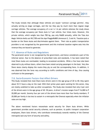 Paratransit Study 2011
CCCF/Civitas | 114
The Study reveals that although these vehicles are issued ‘contract carriage permits’, they
actually serving as stage carriages, and the tax they pay by much more than regular stage
carriage vehicles. The average occupancy of a car is 1.6 per vehicle whereas the study shows
that the average occupancy per Share Auto is 7 per vehicle, four times more. However, this
private vehicle, which weighs less than 700 kg, pay only Rs600 annually, while the Tata Ace
Magic Vehicle shells out Rs7,700 and the Ape PiaggioRs800 (Annexure 2, 3 and 4). Taxation puts a
burden on the Share Autos and discriminates against them. Their role as public transportation
providers is not recognised by the government and this irrational taxation regime eats into the
revenue they are bound to generate.
7.7. Absence of Rules and Regulations
The paratransit sector is not recognized by the government, and hence considered a part of the
informal sector. Due to the absence of prescribed rules and standards, it has been noted that
most Share Autos are overloaded, leading to occasional accidents. While a few have also been
observed to ply without doors, others have been noted carrying passengers in the boot. Very few
Share Autos clearly display the routes they ply on and the corresponding fares. In addition, it
was observed that the fares vary according to traffic conditions and time of day, thus causing
confusion to the passengers.
7.8. Socio-Economic Factors that Affect Drivers
This Study revealed that most Share Auto drivers were in the age group of 20 to 40; they spent
about 10-11 hours a day on the road. With their prime years spent working for this sector, they
are mostly unskilled to take up other occupations. The Study also revealed that only 4 per cent
of the drivers were in the age group of 40- 50 years. A driver’s income ranges from ` 16,000 to `
20,000 per month. Seventy four per cent of the drivers have more than four family members. `
20,000 per family is too less to sustain in a metropolis like Chennai especially when the inflation
rates are too high.
The above mentioned factors necessitate social security for Share Auto drivers. While
government provides social security schemes, such as pension, to public transport corporation
employees, Share Auto drivers, who contribute tremendously towards mobility of the Chennai
metropolis lack any form of security and safety.
 