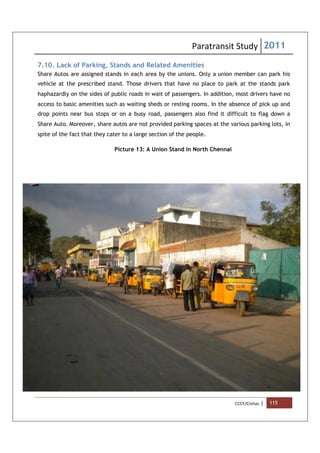 Paratransit Study 2011
CCCF/Civitas | 115
7.10. Lack of Parking, Stands and Related Amenities
Share Autos are assigned stands in each area by the unions. Only a union member can park his
vehicle at the prescribed stand. Those drivers that have no place to park at the stands park
haphazardly on the sides of public roads in wait of passengers. In addition, most drivers have no
access to basic amenities such as waiting sheds or resting rooms. In the absence of pick up and
drop points near bus stops or on a busy road, passengers also find it difficult to flag down a
Share Auto. Moreover, share autos are not provided parking spaces at the various parking lots, in
spite of the fact that they cater to a large section of the people.
Picture 13: A Union Stand in North Chennai
 