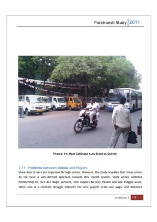 Paratransit Study 2011
CCCF/Civitas | 116
Picture 14: Maxi CabShare Auto Stand at Guindy
7.11. Problems between Unions and Players
Share Auto drivers are organized through unions. However, the Study revealed that these unions
do not have a well-defined approach towards this transit system. Some unions withhold
membership to Tata Ace Magic vehicles, with support to only Vikram and Ape Piaggio autos.
There also is a constant struggle between the new players (Tata Ace Magic and Mahindra
 