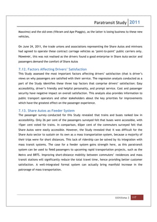 Paratransit Study 2011
CCCF/Civitas | 117
Maxximo) and the old ones (Vikram and Ape Piaggio), as the latter is losing business to these new
vehicles.
On June 24, 2011, the trade unions and associations representing the Share Autos and minivans
had agreed to operate these contract carriage vehicles as ‘point-to-point’ public carriers only.
However, this was not realised as the drivers found a good enterprise in Share Auto sector and
passengers demand the comfort of Share Autos
7.12. Factors Affecting Drivers’ Satisfaction
This Study assessed the most important factors affecting drivers’ satisfaction (that is driver’s
views on why passengers are satisfied with their service. The regression analysis conducted as a
part of the Study identifies these three top factors that comprise drivers’ satisfaction: Easy
accessibility, driver’s friendly and helpful personality, and prompt service. Cost and passenger
security have negative impact on overall satisfaction. This analysis also provides information to
public transport operators and other stakeholders about the key priorities for improvements
which have the greatest effect on the passenger experience.
7.13. Share Autos as Feeder System
The passenger survey conducted for this Study revealed that trains and buses ranked low in
accessibility. Only 26 per cent of the passengers surveyed felt that buses were accessible, with
15per cent voted for trains. In comparison, 65per cent of the commuters surveyed felt that
Share Autos were easily accessible. However, the Study revealed that it was difficult for the
Share Auto sector to sustain on its own as a mass transportation system, because a majority of
their trips were for short distances. This lack of ridership can be solved by its integration with
mass transit systems. The case for a feeder system gains strength here, as this paratransit
system can be used to feed passengers to upcoming rapid transportation projects, such as the
Metro and BRTS. Improving short-distance mobility between commuters’ residences and mass
transit stations will significantly reduce the total travel time, hence providing better customer
satisfaction. A well-integrated formal system can actually bring manifold increase in the
patronage of mass transportation.
 