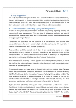 Paratransit Study 2011
CCCF/Civitas | 119
8. Key Suggestions
This Study reveals that although Share Autos play a vital role in Chennai’s transportation system,
they are not recognized by the government and often considered a nuisance and a reason for
traffic congestion in the city. These are the recommendations to improve functioning of the
Share Auto sector, which would in turn have a larger effect on public transportation:
8.1. Formulation of a Coordinating Agency for Transportation
In India, all the layers of the government are involved in the planning, regulating, licensing and
monitoring of urban transportation. The net effect is widespread confusion and lack of
accountability at the government level, which can be inferred as one of the major cause for lack
of integrated planning in Chennai.
Connectivity and integration are the hallmarks of a well-developed and efficient mass
transportation system. However, because multiple authorities are in charge of transportation in
the city, the arrangement is faulty and lacks coordination.
These problems could be tackled only if there is one coordinating agency or a single
transportation authority, capable of planning, implementing and administering an efficient
transport system. The primary important function of such an authority is a comprehensive
appraisal of the existing travel facilities and identification of shortcomings.
It would be necessary to develop a holistic approach to urban transportation problems, to ensure
that the final plan and overall system it provides makes the network much more productive than
the sum of its separate operations.
To monitor all aspects of transportation in Chennai, in line with the National Urban Transport
Policy, the government has constituted the Chennai Unified Metropolitan Transport Authority
(CUMTA). The Chennai Unified Metropolitan Transport Authority Bill was tabled in 2010. The
basic purpose of CUMTA is to achieve integration of all modes of transport in the city and
provide seamless travel facilities to passengers across the entire network. However,. The state
government is yet to make notifications to bring into effect an UMTA for Chennai.
Bogota, Columbia, is testimony to how public-private partnership can work to realise a success.
TransMilenio, the integrated public transit system of Bogota is a public-private venture. Design,
planning, and investment in the infrastructure is carried out by public institutions, such as the
Bogota Mayor’s office, FONDATT (Fondo de Educación y Seguridad Vial FONDATT— The fund for
 