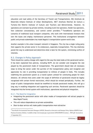 Paratransit Study 2011
CCCF/Civitas | 120
education and road safety of the Secretary of Transit and Transportation), IDU (Instituto de
Desarrollo Urbano—Institute of Urban Development), IDCT (Instituto Distrital de Cultura y
Turismo—the District Institute of Culture and Tourism) and Metrovivienda. However, its
operations are overseen by private entities, including trunk line operators, feeder bus operators,
fare collection concessionary, and control center providers. 45
TransMilenio operators are
consortia of traditional local transport companies, who work with international investors that
own the buses and employ maintenance personnel. This institutional arrangement between
public and private stakeholders has made Bogota’s transportation system world class.
Another example is the urban transport network in Singapore. The city has a single ruling party
that supports the private sector in its endeavours, especially transportation. This has relatively
paved the way to understand and determine what is best for the system, minimizing conflict of
interests.
8.2. Changes in Policy Approach
There should be a policy change with regard to the way the state looks at the paratransit sector.
It has been explained how policies, including NUTP, do not consider and recognize the role
played by the paratransit mode of transportation. The government should take all necessary
steps to bring the sector under the purview of the transportation policy and recognize and
appreciate its role in providing transportation to millions of people in India. This includes
redefining the paratransit system as a transit system utilized for commuting people for short
distance. All vehicles that come under the scope of definition of paratransit should be legally
recognized with certain formal restrictions, which should be revised periodically. Further, the
scope of public transportation should be modified to include paratransit modes; this will go a
long way in enabling integration and supporting such services. Paratransit operators should be
integrated into the formal system with institutional, operational and physical integration.
8.2.1. The Need for Integration
 Integrating the paratransit sector with other modes of transportation will attract people to
Mass Rapid Transit.
 This will reduce dependence on private automobiles
 Door-to-door service will make public transportation more attractive
45
Asia-Pacific Environmental Innovation Strategies (APEIS). Research on Innovative and Strategic Policy Options (RISPO) Good
Practices Inventory (Online). Available at http://enviroscope.iges.or.jp/contents/APEIS/RISPO/inventory/.../0043.pdf. Accessed on
15 September 2011
 