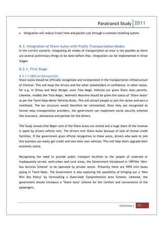 Paratransit Study 2011
CCCF/Civitas | 121
 Integration will reduce travel time and pocket cost through a common ticketing system
8.3. Integration of Share Autos with Public Transportation Modes
In the current scenario, integrating all modes of transportation at once is not possible as there
are several preliminary things to be done before that. Integration can be implemented in three
stages:
8.3.1. First Stage
8.3.1.1.Official Recognition
Share Autos should be officially recognized and incorporated in the transportation infrastructure
of Chennai. This will keep the drivers and the other stakeholders in confidence. In other states,
for e.g. in Orissa and West Bengal, even Tata Magic Vehicles are given Share Auto permits.
Likewise, models like Tata Magic, Mahindra Maxximo should be given the status of ‘Share Autos’
as per the Tamil Nadu Motor Vehicles Rules. This will attract people to join the sector and earn a
livelihood. The tax structure would therefore be rationalized. Once they are recognized as
formal mass transportation providers, the government can implement social security schemes
like insurance, allowances and pension for the drivers.
The Study reveals that 96per cent of the Share Autos are rented and a huge share of the revenue
is spent by drivers vehicle rent. The drivers rent Share Autos because of lack of formal credit
facilities. If the government gives official recognition to these autos, drivers who seek to join
this business can easily get credit and own their own vehicles. This will help them upgrade their
economic status.
Recognizing the need to provide public transport facilities to the people of unserved or
inadequately served, semi-urban and rural areas, the Government introduced in 1997the ’Mini-
bus Services Scheme’ to be operated by private sector. Presently there are 3959 mini buses
plying in Tamil Nadu. The Government is also exploring the possibility of bringing out a ‘New
Mini Bus Policy’ by formulating a State-wide Comprehensive Area Scheme. Likewise, the
government should introduce a ‘Share Auto’ scheme for the comfort and convenience of the
passengers.
 