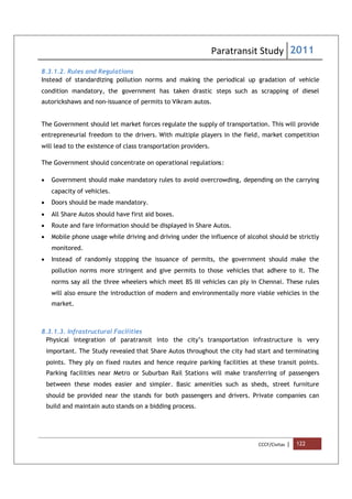 Paratransit Study 2011
CCCF/Civitas | 122
8.3.1.2. Rules and Regulations
Instead of standardizing pollution norms and making the periodical up gradation of vehicle
condition mandatory, the government has taken drastic steps such as scrapping of diesel
autorickshaws and non-issuance of permits to Vikram autos.
The Government should let market forces regulate the supply of transportation. This will provide
entrepreneurial freedom to the drivers. With multiple players in the field, market competition
will lead to the existence of class transportation providers.
The Government should concentrate on operational regulations:
 Government should make mandatory rules to avoid overcrowding, depending on the carrying
capacity of vehicles.
 Doors should be made mandatory.
 All Share Autos should have first aid boxes.
 Route and fare information should be displayed in Share Autos.
 Mobile phone usage while driving and driving under the influence of alcohol should be strictly
monitored.
 Instead of randomly stopping the issuance of permits, the government should make the
pollution norms more stringent and give permits to those vehicles that adhere to it. The
norms say all the three wheelers which meet BS III vehicles can ply in Chennai. These rules
will also ensure the introduction of modern and environmentally more viable vehicles in the
market.
8.3.1.3. Infrastructural Facilities
Physical integration of paratransit into the city’s transportation infrastructure is very
important. The Study revealed that Share Autos throughout the city had start and terminating
points. They ply on fixed routes and hence require parking facilities at these transit points.
Parking facilities near Metro or Suburban Rail Stations will make transferring of passengers
between these modes easier and simpler. Basic amenities such as sheds, street furniture
should be provided near the stands for both passengers and drivers. Private companies can
build and maintain auto stands on a bidding process.
 