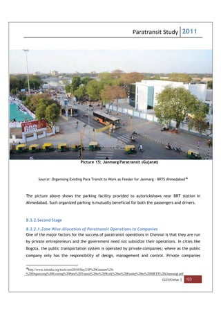 Paratransit Study 2011
CCCF/Civitas | 123
Picture 15: Janmarg Paratransit (Gujarat)
Source: Organising Existing Para Transit to Work as Feeder for Janmarg - BRTS Ahmedabad46
The picture above shows the parking facility provided to autorickshaws near BRT station in
Ahmedabad. Such organized parking is mutually beneficial for both the passengers and drivers.
8.3.2.Second Stage
8.3.2.1.Zone Wise Allocation of Paratransit Operations to Companies
One of the major factors for the success of paratransit operations in Chennai is that they are run
by private entrepreneurs and the government need not subsidize their operations. In cities like
Bogota, the public transportation system is operated by private companies; where as the public
company only has the responsibility of design, management and control. Private companies
46
http://www.iutindia.org/tools/umi2010/Day2/IP%20Gautam%20-
%20Organizing%20Existing%20Para%20Transit%20to%20Work%20as%20Feeder%20to%20MRTS%20(Janmarg).pdf
 