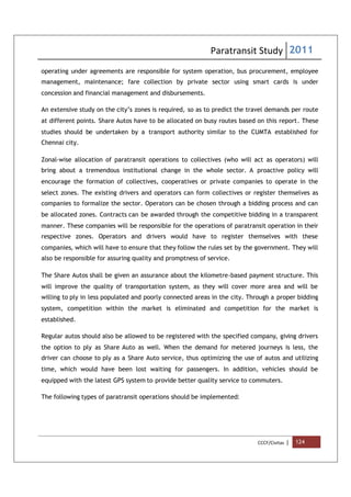 Paratransit Study 2011
CCCF/Civitas | 124
operating under agreements are responsible for system operation, bus procurement, employee
management, maintenance; fare collection by private sector using smart cards is under
concession and financial management and disbursements.
An extensive study on the city’s zones is required, so as to predict the travel demands per route
at different points. Share Autos have to be allocated on busy routes based on this report. These
studies should be undertaken by a transport authority similar to the CUMTA established for
Chennai city.
Zonal-wise allocation of paratransit operations to collectives (who will act as operators) will
bring about a tremendous institutional change in the whole sector. A proactive policy will
encourage the formation of collectives, cooperatives or private companies to operate in the
select zones. The existing drivers and operators can form collectives or register themselves as
companies to formalize the sector. Operators can be chosen through a bidding process and can
be allocated zones. Contracts can be awarded through the competitive bidding in a transparent
manner. These companies will be responsible for the operations of paratransit operation in their
respective zones. Operators and drivers would have to register themselves with these
companies, which will have to ensure that they follow the rules set by the government. They will
also be responsible for assuring quality and promptness of service.
The Share Autos shall be given an assurance about the kilometre-based payment structure. This
will improve the quality of transportation system, as they will cover more area and will be
willing to ply in less populated and poorly connected areas in the city. Through a proper bidding
system, competition within the market is eliminated and competition for the market is
established.
Regular autos should also be allowed to be registered with the specified company, giving drivers
the option to ply as Share Auto as well. When the demand for metered journeys is less, the
driver can choose to ply as a Share Auto service, thus optimizing the use of autos and utilizing
time, which would have been lost waiting for passengers. In addition, vehicles should be
equipped with the latest GPS system to provide better quality service to commuters.
The following types of paratransit operations should be implemented:
 