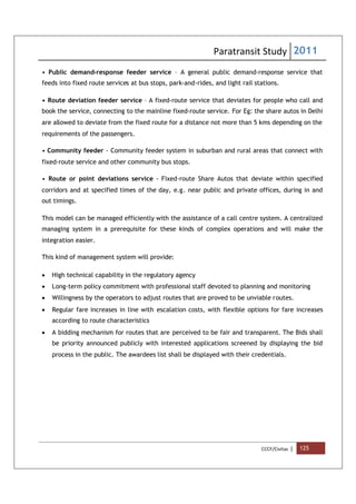 Paratransit Study 2011
CCCF/Civitas | 125
• Public demand-response feeder service – A general public demand-response service that
feeds into fixed route services at bus stops, park-and-rides, and light rail stations.
• Route deviation feeder service – A fixed-route service that deviates for people who call and
book the service, connecting to the mainline fixed-route service. For Eg: the share autos in Delhi
are allowed to deviate from the fixed route for a distance not more than 5 kms depending on the
requirements of the passengers.
• Community feeder - Community feeder system in suburban and rural areas that connect with
fixed-route service and other community bus stops.
• Route or point deviations service - Fixed-route Share Autos that deviate within specified
corridors and at specified times of the day, e.g. near public and private offices, during in and
out timings.
This model can be managed efficiently with the assistance of a call centre system. A centralized
managing system in a prerequisite for these kinds of complex operations and will make the
integration easier.
This kind of management system will provide:
 High technical capability in the regulatory agency
 Long-term policy commitment with professional staff devoted to planning and monitoring
 Willingness by the operators to adjust routes that are proved to be unviable routes.
 Regular fare increases in line with escalation costs, with flexible options for fare increases
according to route characteristics
 A bidding mechanism for routes that are perceived to be fair and transparent. The Bids shall
be priority announced publicly with interested applications screened by displaying the bid
process in the public. The awardees list shall be displayed with their credentials.
 