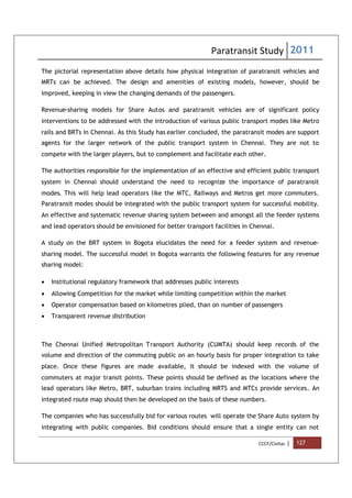 Paratransit Study 2011
CCCF/Civitas | 127
The pictorial representation above details how physical integration of paratransit vehicles and
MRTs can be achieved. The design and amenities of existing models, however, should be
improved, keeping in view the changing demands of the passengers.
Revenue-sharing models for Share Autos and paratransit vehicles are of significant policy
interventions to be addressed with the introduction of various public transport modes like Metro
rails and BRTs in Chennai. As this Study has earlier concluded, the paratransit modes are support
agents for the larger network of the public transport system in Chennai. They are not to
compete with the larger players, but to complement and facilitate each other.
The authorities responsible for the implementation of an effective and efficient public transport
system in Chennai should understand the need to recognize the importance of paratransit
modes. This will help lead operators like the MTC, Railways and Metros get more commuters.
Paratransit modes should be integrated with the public transport system for successful mobility.
An effective and systematic revenue sharing system between and amongst all the feeder systems
and lead operators should be envisioned for better transport facilities in Chennai.
A study on the BRT system in Bogota elucidates the need for a feeder system and revenue-
sharing model. The successful model in Bogota warrants the following features for any revenue
sharing model:
 Institutional regulatory framework that addresses public interests
 Allowing Competition for the market while limiting competition within the market
 Operator compensation based on kilometres plied, than on number of passengers
 Transparent revenue distribution
The Chennai Unified Metropolitan Transport Authority (CUMTA) should keep records of the
volume and direction of the commuting public on an hourly basis for proper integration to take
place. Once these figures are made available, it should be indexed with the volume of
commuters at major transit points. These points should be defined as the locations where the
lead operators like Metro, BRT, suburban trains including MRTS and MTCs provide services. An
integrated route map should then be developed on the basis of these numbers.
The companies who has successfully bid for various routes will operate the Share Auto system by
integrating with public companies. Bid conditions should ensure that a single entity can not
 