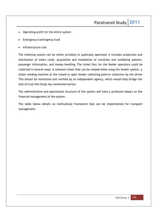 Paratransit Study 2011
CCCF/Civitas | 129
 Operating profit for the entire system
 Emergency/contingency fund
 Infrastructure cost
The ticketing system can be either privately or publically operated; it includes production and
distribution of smart cards, acquisition and installation of turnstiles and validating systems,
passenger information, and money handling. The ticket fare for the feeder operators could be
collected in several ways: A common ticket that can be swiped while using the feeder system, a
ticket vending machine at the closed or open feeder collecting point or collection by the driver
This should be monitored and verified by an independent agency, which would help bridge the
lack of trust this Study has mentioned earlier.
The administrative and operational structure of the system will have a profound impact on the
financial management of the system.
The table below details an institutional framework that can be implemented for transport
management:
 