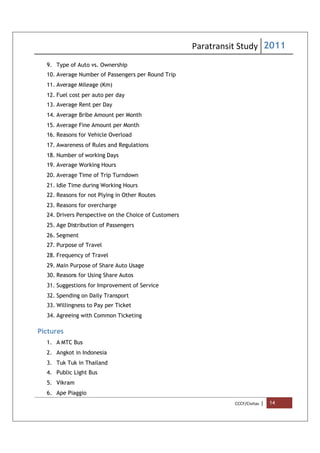 Paratransit Study 2011
CCCF/Civitas | 14
9. Type of Auto vs. Ownership
10. Average Number of Passengers per Round Trip
11. Average Mileage (Km)
12. Fuel cost per auto per day
13. Average Rent per Day
14. Average Bribe Amount per Month
15. Average Fine Amount per Month
16. Reasons for Vehicle Overload
17. Awareness of Rules and Regulations
18. Number of working Days
19. Average Working Hours
20. Average Time of Trip Turndown
21. Idle Time during Working Hours
22. Reasons for not Plying in Other Routes
23. Reasons for overcharge
24. Drivers Perspective on the Choice of Customers
25. Age Distribution of Passengers
26. Segment
27. Purpose of Travel
28. Frequency of Travel
29. Main Purpose of Share Auto Usage
30. Reasons for Using Share Autos
31. Suggestions for Improvement of Service
32. Spending on Daily Transport
33. Willingness to Pay per Ticket
34. Agreeing with Common Ticketing
Pictures
1. A MTC Bus
2. Angkot in Indonesia
3. Tuk Tuk in Thailand
4. Public Light Bus
5. Vikram
6. Ape Piaggio
 