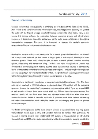 Paratransit Study 2011
CCCF/Civitas | 16
Executive Summary
Chennai economy has been successful in enhancing the well-being of the state and its people.
Most recent is the transformation to information based, knowledge-driven economy has yielded
the state with the highest average household incomes compared to other states. Now, as the
twenty-first century unfolds, the association between economic growth and infrastructure
investment is becoming a key public policy issue as the state faces a challenge of diminishing
transportation resources. Therefore, it is important to observe the periodic economic
progression in Chennai on transportation infrastructure.
Mobility has become an important prerequisite for economic growth in Chennai and has altered
the transportation land use pattern. Public transport plays a vital role in enabling sustained
economic growth. There exist strong linkages between economic growth, efficient mobility
system, accessibility and standard of living. The MRTS and rapid rail systems in Chennai was
developed as an integral part of mobility but the cities expansion has resulted in connectivity
issues and has led to demand for alternative modes of transport. The growing travel congestion
and long travel hours have resulted in feeder system. The predominant feeder system in Chennai
is the share auto services which exist in various popular pockets of the city.
Share auto have significantly contributed to passenger mobility in Chennai since 1998. The share
auto market way back in 1998 had only one predominant player (Vikram) but with the increasing
passenger demand the market has 5 players and more are getting added. There are around 1200
of such vehicles plying as share autos, out of which only 200 are given share auto permits. The
revenue capacity of the share autos have also increased many folds from when they were
initially introduced. Hence it becomes important to promote share autos towards introducing
sustainable well-connected public transport system and discouraging the growth of private
modes of transport.
The feeder service provided by the share autos in Chennai is unparalleled and they help public
transportation modes such as MTC and Suburban Railways to increase their patronage. As
Chennai is moving towards more modernized MRT system of transportation by introducing
Chennai Metro and BRTS, share autos can definitely bridge the connectivity gap and provide the
 