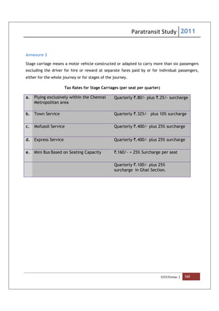 Paratransit Study 2011
CCCF/Civitas | 160
Annexure 2
Stage carriage means a motor vehicle constructed or adapted to carry more than six passengers
excluding the driver for hire or reward at separate fares paid by or for individual passengers,
either for the whole journey or for stages of the journey.
Tax Rates for Stage Carriages (per seat per quarter)
a. Plying exclusively within the Chennai
Metropolitan area
Quarterly `.80/- plus `.25/- surcharge
b. Town Service Quarterly `.325/- plus 10% surcharge
c. Mofussil Service Quarterly `.400/- plus 25% surcharge
d. Express Service Quarterly `.400/- plus 25% surcharge
e. Mini Bus Based on Seating Capacity `.160/- + 25% Surcharge per seat
Quarterly `.100/- plus 25%
surcharge in Ghat Section.
 
