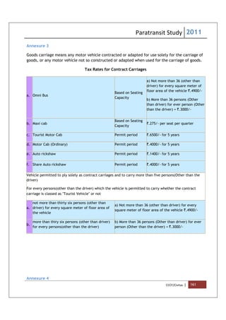 Paratransit Study 2011
CCCF/Civitas | 161
Annexure 3
Goods carriage means any motor vehicle contracted or adapted for use solely for the carriage of
goods, or any motor vehicle not so constructed or adapted when used for the carriage of goods.
Tax Rates for Contract Carriages
a. Omni Bus
Based on Seating
Capacity
a) Not more than 36 (other than
driver) for every square meter of
floor area of the vehicle `.4900/-
b) More than 36 persons (Other
than driver) for ever person (Other
than the driver) = `.3000/-
b. Maxi cab
Based on Seating
Capacity
`.275/- per seat per quarter
c. Tourist Motor Cab Permit period `.6500/- for 5 years
d. Motor Cab (Ordinary) Permit period `.4000/- for 5 years
e. Auto rickshaw Permit period `.1400/- for 5 years
f. Share Auto rickshaw Permit period `.4000/- for 5 years
Vehicle permitted to ply solely as contract carriages and to carry more than five persons(Other than the
driver)
For every persons(other than the driver) which the vehicle is permitted to carry whether the contract
carriage is classed as "Tourist Vehicle" or not
a.
not more than thirty six persons (other than
driver) for every square meter of floor area of
the vehicle
a) Not more than 36 (other than driver) for every
square meter of floor area of the vehicle `.4900/-
b.
more than thiry six persons (other than driver)
for every persons(other than the driver)
b) More than 36 persons (Other than driver) for ever
person (Other than the driver) = `.3000/-
Annexure 4
 
