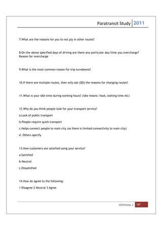 Paratransit Study 2011
CCCF/Civitas | 167
7.What are the reasons for you to not ply in other routes?
8.On the above specified days of driving are there any particular day/time you overcharge?
Reason for overcharge
9.What is the most common reason for trip turndowns?
10.If there are multiple routes, then only ask (Q5) the reasons for changing routes?
11.What is your idle time during working hours? (idle means: food, waiting time etc)
12.Why do you think people look for your transport service?
a.Lack of public transport
b.People require quick transport
c.Helps connect people to main city (as there is limited connectivity to main city)
d. Others specify
13.How customers are satisfied using your service?
a.Satisfied
b.Neutral
c.Dissatisfied
14.How do agree to the following:
1 Disagree 2 Neutral 3 Agree
 