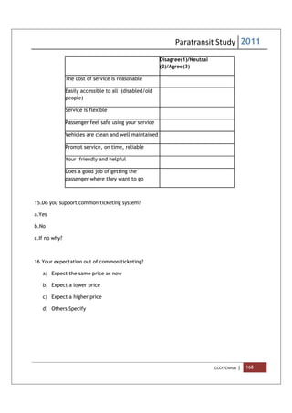 Paratransit Study 2011
CCCF/Civitas | 168
Disagree(1)/Neutral
(2)/Agree(3)
The cost of service is reasonable
Easily accessible to all (disabled/old
people)
Service is flexible
Passenger feel safe using your service
Vehicles are clean and well maintained
Prompt service, on time, reliable
Your friendly and helpful
Does a good job of getting the
passenger where they want to go
15.Do you support common ticketing system?
a.Yes
b.No
c.If no why?
16.Your expectation out of common ticketing?
a) Expect the same price as now
b) Expect a lower price
c) Expect a higher price
d) Others Specify
 