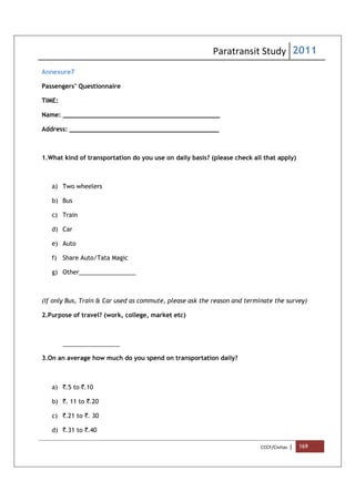 Paratransit Study 2011
CCCF/Civitas | 169
Annexure7
Passengers’ Questionnaire
TIME:
Name: __________________________________________
Address: ________________________________________
1.What kind of transportation do you use on daily basis? (please check all that apply)
a) Two wheelers
b) Bus
c) Train
d) Car
e) Auto
f) Share Auto/Tata Magic
g) Other_________________
(If only Bus, Train & Car used as commute, please ask the reason and terminate the survey)
2.Purpose of travel? (work, college, market etc)
_________________
3.On an average how much do you spend on transportation daily?
a) `.5 to `.10
b) `. 11 to `.20
c) `.21 to `. 30
d) `.31 to `.40
 