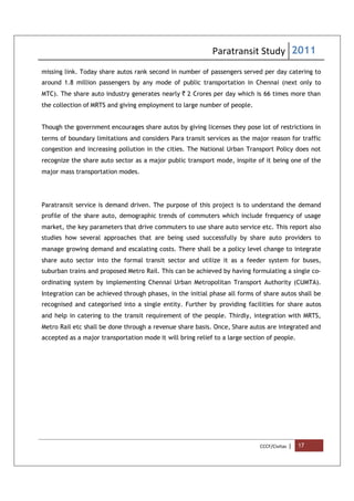 Paratransit Study 2011
CCCF/Civitas | 17
missing link. Today share autos rank second in number of passengers served per day catering to
around 1.8 million passengers by any mode of public transportation in Chennai (next only to
MTC). The share auto industry generates nearly ` 2 Crores per day which is 66 times more than
the collection of MRTS and giving employment to large number of people.
Though the government encourages share autos by giving licenses they pose lot of restrictions in
terms of boundary limitations and considers Para transit services as the major reason for traffic
congestion and increasing pollution in the cities. The National Urban Transport Policy does not
recognize the share auto sector as a major public transport mode, inspite of it being one of the
major mass transportation modes.
Paratransit service is demand driven. The purpose of this project is to understand the demand
profile of the share auto, demographic trends of commuters which include frequency of usage
market, the key parameters that drive commuters to use share auto service etc. This report also
studies how several approaches that are being used successfully by share auto providers to
manage growing demand and escalating costs. There shall be a policy level change to integrate
share auto sector into the formal transit sector and utilize it as a feeder system for buses,
suburban trains and proposed Metro Rail. This can be achieved by having formulating a single co-
ordinating system by implementing Chennai Urban Metropolitan Transport Authority (CUMTA).
Integration can be achieved through phases, in the initial phase all forms of share autos shall be
recognised and categorised into a single entity. Further by providing facilities for share autos
and help in catering to the transit requirement of the people. Thirdly, integration with MRTS,
Metro Rail etc shall be done through a revenue share basis. Once, Share autos are integrated and
accepted as a major transportation mode it will bring relief to a large section of people.
 