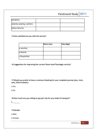 Paratransit Study 2011
CCCF/Civitas | 174
Reliability
Amenity (seating, comfort)
Safety/Security
15.How satisfied are you with the service?
Share Auto Tata Magic
a.Satisfied
b.Neutral
c.Dissatisfied
16.Suggestions for improving the current Share Auto/Tata Magic service?
17.Would you prefer to have a common ticketing for your complete journey (bus, train,
auto, Share Autoetc)
a.Yes
b.No
18.How much are you willing to pay per trip for any mode of transport?
`. _______
19.Gender
a.Male
b.Female
 