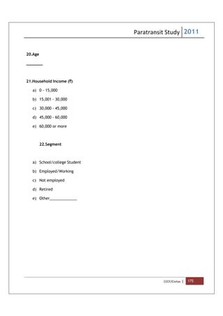 Paratransit Study 2011
CCCF/Civitas | 175
20.Age
_______
21.Household Income (`)
a) 0 - 15,000
b) 15,001 - 30,000
c) 30,000 - 45,000
d) 45,000 - 60,000
e) 60,000 or more
22.Segment
a) School/college Student
b) Employed/Working
c) Not employed
d) Retired
e) Other_____________
 