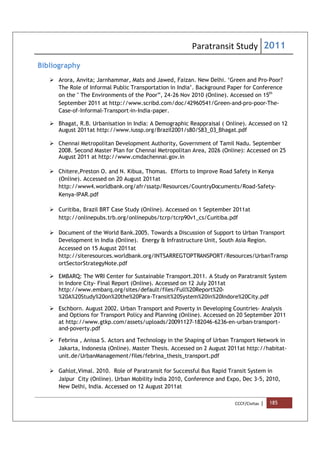 Paratransit Study 2011
CCCF/Civitas | 185
Bibliography
 Arora, Anvita; Jarnhammar, Mats and Jawed, Faizan. New Delhi. ‘Green and Pro-Poor?
The Role of Informal Public Transportation in India’. Background Paper for Conference
on the " The Environments of the Poor”, 24-26 Nov 2010 (Online). Accessed on 15th
September 2011 at http://www.scribd.com/doc/42960541/Green-and-pro-poor-The-
Case-of-Informal-Transport-in-India-paper.
 Bhagat, R.B. Urbanisation in India: A Demographic Reappraisal ( Online). Accessed on 12
August 2011at http://www.iussp.org/Brazil2001/s80/S83_03_Bhagat.pdf
 Chennai Metropolitan Development Authority, Government of Tamil Nadu. September
2008. Second Master Plan for Chennai Metropolitan Area, 2026 (Online): Accessed on 25
August 2011 at http://www.cmdachennai.gov.in
 Chitere,Preston O. and N. Kibua, Thomas. Efforts to Improve Road Safety in Kenya
(Online). Accessed on 20 August 2011at
http://www4.worldbank.org/afr/ssatp/Resources/CountryDocuments/Road-Safety-
Kenya-IPAR.pdf
 Curitiba, Brazil BRT Case Study (Online). Accessed on 1 September 2011at
http://onlinepubs.trb.org/onlinepubs/tcrp/tcrp90v1_cs/Curitiba.pdf
 Document of the World Bank.2005. Towards a Discussion of Support to Urban Transport
Development in India (Online). Energy & Infrastructure Unit, South Asia Region.
Accessed on 15 August 2011at
http://siteresources.worldbank.org/INTSARREGTOPTRANSPORT/Resources/UrbanTransp
ortSectorStrategyNote.pdf
 EMBARQ: The WRI Center for Sustainable Transport.2011. A Study on Paratransit System
in Indore City- Final Report (Online). Accessed on 12 July 2011at
http://www.embarq.org/sites/default/files/Full%20Report%20-
%20A%20Study%20on%20the%20Para-Transit%20System%20in%20Indore%20City.pdf
 Eschborn. August 2002. Urban Transport and Poverty in Developing Countries- Analysis
and Options for Transport Policy and Planning (Online). Accessed on 20 September 2011
at http://www.gtkp.com/assets/uploads/20091127-182046-6236-en-urban-transport-
and-poverty.pdf
 Febrina , Anissa S. Actors and Technology in the Shaping of Urban Transport Network in
Jakarta, Indonesia (Online). Master Thesis. Accessed on 2 August 2011at http://habitat-
unit.de/UrbanManagement/files/febrina_thesis_transport.pdf
 Gahlot,Vimal. 2010. Role of Paratransit for Successful Bus Rapid Transit System in
Jaipur City (Online). Urban Mobility India 2010, Conference and Expo, Dec 3-5, 2010,
New Delhi, India. Accessed on 12 August 2011at
 