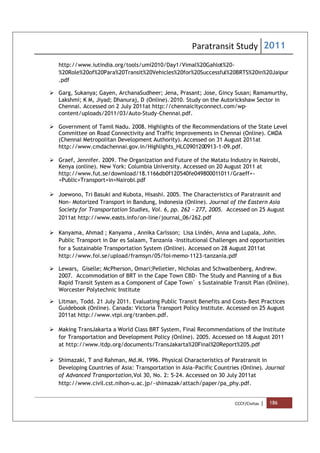 Paratransit Study 2011
CCCF/Civitas | 186
http://www.iutindia.org/tools/umi2010/Day1/Vimal%20Gahlot%20-
%20Role%20of%20Para%20Transit%20Vehicles%20for%20Successful%20BRTS%20in%20Jaipur
.pdf
 Garg, Sukanya; Gayen, ArchanaSudheer; Jena, Prasant; Jose, Gincy Susan; Ramamurthy,
Lakshmi; K M, Jiyad; Dhanuraj, D (Online)..
2010. Study on the Autorickshaw Sector in
Chennai. Accessed on 2 July 2011at http://chennaicityconnect.com/wp-
content/uploads/2011/03/Auto-Study-Chennai.pdf.
 Government of Tamil Nadu. 2008. Highlights of the Recommendations of the State Level
Committee on Road Connectivity and Traffic Improvements in Chennai (Online). CMDA
(Chennai Metropolitan Development Authority). Accessed on 31 August 2011at
http://www.cmdachennai.gov.in/Highlights_HLC0901200913-1-09.pdf.
 Graef, Jennifer. 2009. The Organization and Future of the Matatu Industry in Nairobi,
Kenya (online). New York: Columbia University. Accessed on 20 August 2011 at
http://www.fut.se/download/18.1166db0f120540fe049800011011/Graeff+-
+Public+Transport+in+Nairobi.pdf
 Joewono, Tri Basuki and Kubota, Hisashi. 2005. The Characteristics of Paratrasnit and
Non- Motorized Transport in Bandung, Indonesia (Online). Journal of the Eastern Asia
Society for Transportation Studies, Vol. 6, pp. 262 - 277, 2005. Accessed on 25 August
2011at http://www.easts.info/on-line/journal_06/262.pdf
 Kanyama, Ahmad ; Kanyama , Annika Carlsson; Lisa Lindén, Anna and Lupala, John.
Public Transport in Dar es Salaam, Tanzania -Institutional Challenges and opportunities
for a Sustainable Transportation System (Online). Accessed on 28 August 2011at
http://www.foi.se/upload/framsyn/05/foi-memo-1123-tanzania.pdf
 Lewars, Giselle; McPherson, Omari;Pelletier, Nicholas and Schwalbenberg, Andrew.
2007. Accommodation of BRT in the Cape Town CBD- The Study and Planning of a Bus
Rapid Transit System as a Component of Cape Town’s Sustainable Transit Plan (Online).
Worcester Polytechnic Institute
 Litman, Todd. 21 July 2011. Evaluating Public Transit Benefits and Costs-Best Practices
Guidebook (Online). Canada: Victoria Transport Policy Institute. Accessed on 25 August
2011at http://www.vtpi.org/tranben.pdf.
 Making TransJakarta a World Class BRT System, Final Recommendations of the Institute
for Transportation and Development Policy (Online). 2005. Accessed on 18 August 2011
at http://www.itdp.org/documents/TransJakarta%20Final%20Report%205.pdf
 Shimazaki, T and Rahman, Md.M. 1996. Physical Characteristics of Paratransit in
Developing Countries of Asia: Transportation in Asia-Pacific Countries (Online). Journal
of Advanced Transportation,Vol 30, No. 2: 5-24. Accessed on 30 July 2011at
http://www.civil.cst.nihon-u.ac.jp/~shimazak/attach/paper/pa_phy.pdf.
 