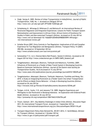 Paratransit Study 2011
CCCF/Civitas | 187
 Singh, Sanjay K. 2005. Review of Urban Transportation in India(Online). Journal of Public
Transportation, Vol8, No. 1. Accessed on 25August 2011at
http://www.nctr.usf.edu/jpt/pdf/JPT%208-1%20Singh.pdf
 Schalekamp,H; Mfinanga,D; Wilkinson,P; and Behrens;R. An International Review of
Paratransit Regulation and Integration Experiences: Lessons for Public Transport System
Rationalisation and Improvement in African Cities: African Centre of Excellence for
Studies in Public and Non-motorised Transport (Online). Accessed on 25 July 2011at
http://www.vref.se/download/18.1166db0f120540fe049800010991/Mfinanga+-
+An+international+review.pdf
 Schaller Bruce.2007. Entry Controls in Taxi Regulation: Implications of US and Canadian
Experience for Taxi Regulation and Deregulation (Online). Transport Policy 14 (2007)
490-506. Accessed on 10 September 2011at
http://www.schallerconsult.com/taxi/entrycontrol.pdf
 Somanathan T.V, I.A.S. Chennai Metro Rail Project, Session II (Online). Accessed on 30
August 2011at http://www.cmdachennai.gov.in/SMPS/SMPS_Session2.pdf
 Tangphaisankun, Akkarapol; Okamura, Toshiyuki and Nakamura, Fumihiko. 2009.
Influences of Paratransit as a Feeder of Mass Transit System in Developing Countries
Based on Commuter Satisfaction (Online). Journal of the Eastern Asia Society for
Transportation Studies, Vol.8.Accessed on 15 July 2011at
http://www.easts.info/publications/journal_proceedings/journal2010/100249.pdf
 Tangphaisankun, Akkarapol; Okamura, Toshiyuki; Nakamura, Fumihiko and Wang, Rui.
2010. A Study on Integrating Paratransit as a Feeder Sytem into Urban Transportation
and Its Effects on Mode Choice Behavior: A Study in Developing Countries (Online).
Accessed on 26 July 2011at
http://intranet.imet.gr/Portals/0/UsefulDocuments/documents/02546.pdf
 Tarigan, A.K.M., Susilo, Y.O. and Joewono T.B. 2009. Negative Experiences and
Willingness to Use Paratransit in Bandung Indonesia: An Exploration with Ordered Probit
Model (Online). Accessed on 30 July 2011at
http://pressamp.trb.org/compendium/508/94AC412DA756.pdf
 Tiwari, Geetam. 2011. Key Mobility Challenges in Indian Cities (Online). Discussion Paper
2011.18, International Transport Forum. Accessed on 1 September 2011at
http://www.internationaltransportforum.org/jtrc/DiscussionPapers/DP201118.pdf
 Transport Department Policy Note Demand No. 48 2011-2012, V. SenthilBalaji, Minister
for Transport (Online). Accessed on 1 October 2011at
http://www.tn.gov.in/policynotes/pdf/transport.pdf.
 