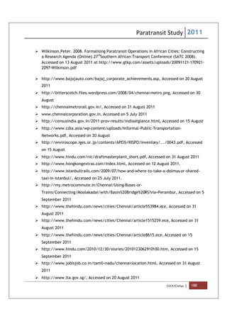 Paratransit Study 2011
CCCF/Civitas | 188
 Wilkinson,Peter. 2008. Formalising Paratransit Operations in African Cities: Constructing
a Research Agenda (Online).27th
Southern African Transport Conference (SATC 2008).
Accessed on 13 August 2011 at http://www.gtkp.com/assets/uploads/20091121-170921-
2097-Wilkinson.pdf
 http://www.bajajauto.com/bajaj_corporate_achievements.asp, Accessed on 20 August
2011
 http://bitterscotch.files.wordpress.com/2008/04/chennai-metro.png, Accessed on 30
August
 http://chennaimetrorail.gov.in/, Accessed on 31 August 2011
 www.chennaicorporation.gov.in, Accessed on 5 July 2011
 http://censusindia.gov.in/2011-prov-results/indiaatglance.html, Accessed on 15 August
 http://www.cdia.asia/wp-content/uploads/Informal-Public-Transportation-
Networks.pdf, Accessed on 20 August
 http://enviroscope.iges.or.jp/contents/APEIS/RISPO/inventory/.../0043.pdf, Accessed
on 15 August
 http://www.hindu.com/nic/draftmasterplanii_short.pdf, Accessed on 31 August 2011
 http://www.hongkongextras.com/index.html, Accessed on 12 August 2011.
 http://www.istanbultrails.com/2009/07/how-and-where-to-take-a-dolmus-or-shared-
taxi-in-istanbul/, Accessed on 25 July 2011.
 http://my.metrocommute.in/Chennai/Using-Buses-or-
Trains/Connecting/Moolakadai/with/Basin%20Bridge%20RS?via=Perambur, Accessed on 5
September 2011
 http://www.thehindu.com/news/cities/Chennai/article553984.ece, Accessed on 31
August 2011
 http://www.thehindu.com/news/cities/Chennai/article1515259.ece, Accessed on 31
August 2011
 http://www.thehindu.com/news/cities/Chennai/article8615.ece, Accessed on 15
September 2011
 http://www.hindu.com/2010/12/30/stories/2010123062910100.htm, Accessed on 15
September 2011
 http://www.jobisjob.co.in/tamil+nadu/chennai-location.html, Accessed on 31 August
2011
 http://www.lta.gov.sg/, Accessed on 20 August 2011
 