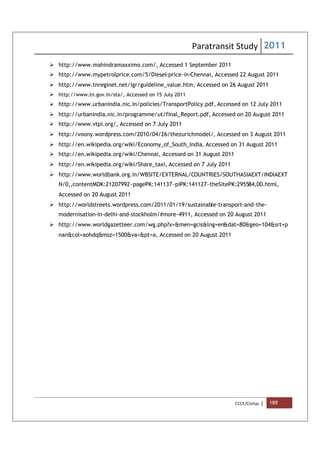 Paratransit Study 2011
CCCF/Civitas | 189
 http://www.mahindramaxximo.com/, Accessed 1 September 2011
 http://www.mypetrolprice.com/5/Diesel-price-in-Chennai, Accessed 22 August 2011
 http://www.tnreginet.net/igr/guideline_value.htm, Accessed on 26 August 2011
 http://www.tn.gov.in/sta/, Accessed on 15 July 2011
 http://www.urbanindia.nic.in/policies/TransportPolicy.pdf, Accessed on 12 July 2011
 http://urbanindia.nic.in/programme/ut/final_Report.pdf, Accessed on 20 August 2011
 http://www.vtpi.org/, Accessed on 7 July 2011
 http://voony.wordpress.com/2010/04/26/thezurichmodel/, Accessed on 3 August 2011
 http://en.wikipedia.org/wiki/Economy_of_South_India, Accessed on 31 August 2011
 http://en.wikipedia.org/wiki/Chennai, Accessed on 31 August 2011
 http://en.wikipedia.org/wiki/Share_taxi, Accessed on 7 July 2011
 http://www.worldbank.org.in/WBSITE/EXTERNAL/COUNTRIES/SOUTHASIAEXT/INDIAEXT
N/0,,contentMDK:21207992~pagePK:141137~piPK:141127~theSitePK:295584,00.html,
Accessed on 20 August 2011
 http://worldstreets.wordpress.com/2011/01/19/sustainable-transport-and-the-
modernisation-in-delhi-and-stockholm/#more-4911, Accessed on 20 August 2011
 http://www.worldgazetteer.com/wg.php?x=&men=gcis&lng=en&dat=80&geo=104&srt=p
nan&col=aohdq&msz=1500&va=&pt=a, Accessed on 20 August 2011
 
