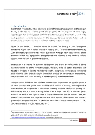 Paratransit Study 2011
CCCF/Civitas | 19
1. Introduction
Over the last two decades, Indian cities have become the focus of development and have begun
to play a vital role in economic growth and prosperity. The development of cities largely
depends upon their physical, social, and institutional infrastructure. Globalization, which is the
most prominent economic revolution in the country, demands certain factors such as
infrastructure, specialized services and efficient mobility patterns in cities.
As per the 2011 Census, 377.1 million Indians live in cities. The Ministry of Urban Development
reports that 40 per cent of Indians will live in cities by 2021. The World Bank estimates that by
2017, the urban population in India will be 500 million. Although urban areas comprise of less
than one-third of India’s population, they generates over two third of the country’s GDP and
account for 90 per cent of government revenues.1
Urbanization is a catalyst for economic development and efforts are being made to secure
maximum benefit out of this inevitable process. However, there are certain bottlenecks that
have to be overcome in order to maximize the benefits. The growing population and complicated
socio-economic fabric of cities has put tremendous pressure on infrastructural developments,
and governments have failed miserably to meet the growing demand for the same.
Transportation is one of the most important infrastructural requirements for apposite growth of
an urban economy. With growth stems the need for an increase in mobility. Mismanagement of
urban transport has the potential to choke cities and bring economic activity to a grinding halt.
Unfortunately, this is a crisis affecting Indian cities at large. The lack of adequate public
transport has resulted in a rapid increase in private ownership of vehicles. In most cities, two
wheelers comprise more than 70 per cent of total motor vehicles. Motor vehicle sales have also
grown significantly over the years. In 2009-2010, the domestic sale of automobiles was 12, 295,
397, which increased to15,513,156 in 2010-2011.
2
1
http://www.worldbank.org.in/WBSITE/EXTERNAL/COUNTRIES/SOUTHASIAEXT/INDIAEXTN/0,,contentMDK:21207992~pa
gePK:141137~piPK:141127~theSitePK:295584,00.html. Accessed on 20August 2011
2
http://www.siamindia.com/scripts/domestic-sales-trend.aspx. Accesed on 26 August 2011
 