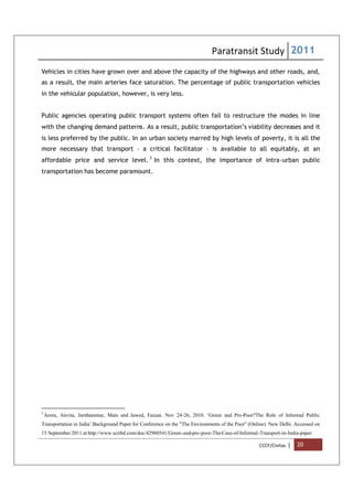 Paratransit Study 2011
CCCF/Civitas | 20
Vehicles in cities have grown over and above the capacity of the highways and other roads, and,
as a result, the main arteries face saturation. The percentage of public transportation vehicles
in the vehicular population, however, is very less.
Public agencies operating public transport systems often fail to restructure the modes in line
with the changing demand patterns. As a result, public transportation’s viability decreases and it
is less preferred by the public. In an urban society marred by high levels of poverty, it is all the
more necessary that transport – a critical facilitator – is available to all equitably, at an
affordable price and service level. 3
In this context, the importance of intra-urban public
transportation has become paramount.
3
Arora, Anvita, Jarnhammar, Mats and Jawed, Faizan. Nov 24-26, 2010. ‘Green and Pro-Poor?The Role of Informal Public
Transportation in India’.Background Paper for Conference on the "The Environments of the Poor” (Online). New Delhi. Accessed on
15 September 2011 at http://www.scribd.com/doc/42960541/Green-and-pro-poor-The-Case-of-Informal-Transport-in-India-paper
 