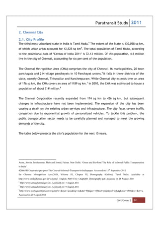Paratransit Study 2011
CCCF/Civitas | 22
2. Chennai City
2.1. City Profile
The third most urbanized state in India is Tamil Nadu.4
The extent of the State is 130,058 sq km,
of which urban areas accounts for 12,525 sq km5
. The total population of Tamil Nadu, according
to the provisional data of ‘Census of India 2011’ is 72.13 million. Of this population, 4.6 million
live in the city of Chennai, accounting for six per cent of the population.
The Chennai Metropolitan Area (CMA) comprises the city of Chennai, 16 municipalities, 20 town
panchayats and 214 village panchayats in 10 Panchayat unions.6
It falls in three districts of the
state, namely Chennai, Thiruvallur and Kancheepuram. While Chennai city extends over an area
of 176 sq km, the CMA covers an area of 1189 sq km.7
In 2010, the CMA was estimated to house a
population of about 7.41million.8
The Chennai Corporation recently expanded from 174 sq km to 426 sq km, but subsequent
changes in infrastructure have not been implemented. The expansion of the city has been
causing a strain on the existing urban services and infrastructure. The city faces severe traffic
congestion due to exponential growth of personalized vehicles. To tackle this problem, the
public transportation sector needs to be carefully planned and managed to meet the growing
demands of the city.
The table below projects the city’s population for the next 15 years.
Arora, Anvita, Jarnhammar, Mats and Jawed, Faizan. New Delhi. ‘Green and Pro-Poor?The Role of Informal Public Transportation
in India’.
42960541/Green-and-pro-poor-The-Case-of-Informal-Transport-in-India-paper. Accessed on 15th
September 2011
for Chennai Metropolitan Area,2026, Volume III, Chapter III, Demography (Online), Tamil Nadu: Available at
http://www.cmdachennai.gov.in/Volume3_English_PDF/Vol3_Chapter03_Demography.pdf. Accessed on 25 August 2011
6
http://www.cmdachennai.gov.in/. Accessed on 17 August 2011
7
http://www.cmdachennai.gov.in/. Accessed on 19 August 2011
8
http://www.worldgazetteer.com/wg.php?x=&men=gcis&lng=en&dat=80&geo=104&srt=pnan&col=aohdq&msz=1500&va=&pt=a,
Accessed on 20 August 2011
 