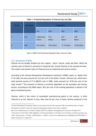 Paratransit Study 2011
CCCF/Civitas | 23
Table 1: Projected Population of Chennai City and CMA
Sl. No. Description Projections
2011 2016 2021 2026
1 City 4.68(Actual)
million
5.23
Million
5.54
Million
5.85
Million
2 CMA 8.87 million 9.96 million 11.19 million 12.58 million
Source: CMDA9
and Provisional Population Data, Census of India
2.2. Economic Profile
Chennai can be broadly divided into four regions - North, Central, South and West. While the
northern part of Chennai is primarily its industrial hub, Central Chennai is the commercial heart.
The western and southern parts of Chennai serve as residential and cultural centers.
According to the Chennai Metropolitan Development Authority’s (CMDA) report on ‘Master Plan
II’ for CMA, the area accounts for 16.2 per cent of the State’s income. Chennai city, which had a
total personal income of ` 12,488.83 crore in 2000, solely accounts for 10.94 per cent of the
state income.10
The economy of Chennai is primarily dependent on the secondary and tertiary
sectors. According to the CMDA report, 98.5 per cent of the working population is placed in the
above mentioned sectors.
Chennai, which is the centre of automobile manufacturing giants in the country, is often
referred to as the ‘Detroit’ of Asia. More than 65 per cent of heavy vehicles produced in the
9
Chennai Metropolitan Development Authority, Government of Tamil Nadu. September 2008. Second Master Plan for Chennai
Metropolitan Area,2026, Volume III, Chapter III, Demography (Online), Tamil Nadu: Available at
http://www.cmdachennai.gov.in/Volume3_English_PDF/Vol3_Chapter03_Demography.pdf. Accessed on 20 August 2011
10
Government of Tamil Nadu. 2008. Highlights of the Recommendations of the State Level Committee on Road Connectivity and
Traffic Improvements in Chennai. CMDA(Online). Available at http://www.cmdachennai.gov.in/Highlights_HLC0901200913-1-
09.pdf. Accessed on 31 August 2011
 