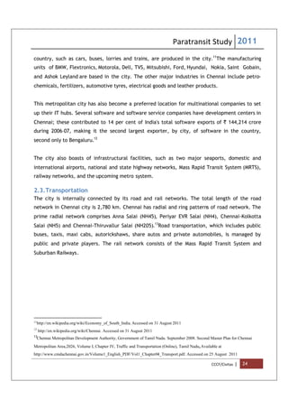 Paratransit Study 2011
CCCF/Civitas | 24
country, such as cars, buses, lorries and trains, are produced in the city.11
The manufacturing
units of BMW, Flextronics, Motorola, Dell, TVS, Mitsubishi, Ford, Hyundai, Nokia, Saint Gobain,
and Ashok Leyland are based in the city. The other major industries in Chennai include petro-
chemicals, fertilizers, automotive tyres, electrical goods and leather products.
This metropolitan city has also become a preferred location for multinational companies to set
up their IT hubs. Several software and software service companies have development centers in
Chennai; these contributed to 14 per cent of India's total software exports of ` 144,214 crore
during 2006–07, making it the second largest exporter, by city, of software in the country,
second only to Bengaluru.12
The city also boasts of infrastructural facilities, such as two major seaports, domestic and
international airports, national and state highway networks, Mass Rapid Transit System (MRTS),
railway networks, and the upcoming metro system.
2.3.Transportation
The city is internally connected by its road and rail networks. The total length of the road
network in Chennai city is 2,780 km. Chennai has radial and ring patterns of road network. The
prime radial network comprises Anna Salai (NH45), Periyar EVR Salai (NH4), Chennai-Kolkotta
Salai (NH5) and Chennai-Thiruvallur Salai (NH205).13
Road transportation, which includes public
buses, taxis, maxi cabs, autorickshaws, share autos and private automobiles, is managed by
public and private players. The rail network consists of the Mass Rapid Transit System and
Suburban Railways.
11
http://en.wikipedia.org/wiki/Economy_of_South_India. Accessed on 31 August 2011
12
http://en.wikipedia.org/wiki/Chennai. Accessed on 31 August 2011
13
Chennai Metropolitan Development Authority, Government of Tamil Nadu. September 2008. Second Master Plan for Chennai
Metropolitan Area,2026, Volume I, Chapter IV, Traffic and Transportation (Online), Tamil Nadu,Available at
http://www.cmdachennai.gov.in/Volume1_English_PDF/Vol1_Chapter04_Transport.pdf. Accessed on 25 August 2011
 