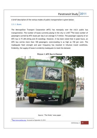 Paratransit Study 2011
CCCF/Civitas | 25
A brief description of the various modes of public transportation is given below:
2.3.1. Buses
The Metropolitan Transport Corporation (MTC) has monopoly over the city’s public bus
transportation. The number of buses currently plying in the city is 3,457.14
The total number of
passengers carried by MTC buses per day is an average 5.7 million. The passenger capacity of an
MTC bus is 73 (48 sitting and 25 standing). However, it has been noted that in peak hours, an
MTC bus carries more than 100 passengers; overcrowding is as high as 150 per cent. The
inadequate fleet strength and poor frequency has resulted in inhuman travel conditions.
Evidently, the supply of buses is evidently inadequate to meet the demand.
Picture 1: MTC Bus in Chennai
Source: ‘The Hindu’ news paper
14
http://www.mtcbus.org/. Accessed on September 18, 2011
 