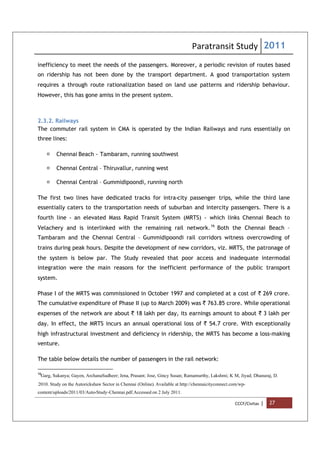 Paratransit Study 2011
CCCF/Civitas | 27
inefficiency to meet the needs of the passengers. Moreover, a periodic revision of routes based
on ridership has not been done by the transport department. A good transportation system
requires a through route rationalization based on land use patterns and ridership behaviour.
However, this has gone amiss in the present system.
2.3.2. Railways
The commuter rail system in CMA is operated by the Indian Railways and runs essentially on
three lines:
 Chennai Beach - Tambaram, running southwest
 Chennai Central – Thiruvallur, running west
 Chennai Central – Gummidipoondi, running north
The first two lines have dedicated tracks for intra-city passenger trips, while the third lane
essentially caters to the transportation needs of suburban and intercity passengers. There is a
fourth line - an elevated Mass Rapid Transit System (MRTS) - which links Chennai Beach to
Velachery and is interlinked with the remaining rail network.16
Both the Chennai Beach –
Tambaram and the Chennai Central – Gummidipoondi rail corridors witness overcrowding of
trains during peak hours. Despite the development of new corridors, viz. MRTS, the patronage of
the system is below par. The Study revealed that poor access and inadequate intermodal
integration were the main reasons for the inefficient performance of the public transport
system.
Phase I of the MRTS was commissioned in October 1997 and completed at a cost of ` 269 crore.
The cumulative expenditure of Phase II (up to March 2009) was ` 763.85 crore. While operational
expenses of the network are about ` 18 lakh per day, its earnings amount to about ` 3 lakh per
day. In effect, the MRTS incurs an annual operational loss of ` 54.7 crore. With exceptionally
high infrastructural investment and deficiency in ridership, the MRTS has become a loss-making
venture.
The table below details the number of passengers in the rail network:
16
Garg, Sukanya; Gayen, ArchanaSudheer; Jena, Prasant; Jose, Gincy Susan; Ramamurthy, Lakshmi; K M, Jiyad; Dhanuraj, D.
.
2010. Study on the Autorickshaw Sector in Chennai (Online). Available at http://chennaicityconnect.com/wp-
content/uploads/2011/03/Auto-Study-Chennai.pdf.Accessed on 2 July 2011.
 
