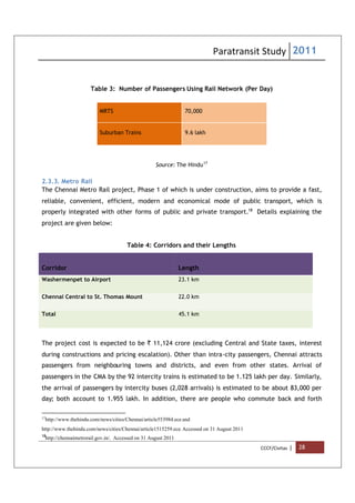 Paratransit Study 2011
CCCF/Civitas | 28
Table 3: Number of Passengers Using Rail Network (Per Day)
MRTS 70,000
Suburban Trains 9.6 lakh
Source: The Hindu17
2.3.3. Metro Rail
The Chennai Metro Rail project, Phase 1 of which is under construction, aims to provide a fast,
reliable, convenient, efficient, modern and economical mode of public transport, which is
properly integrated with other forms of public and private transport.18
Details explaining the
project are given below:
Table 4: Corridors and their Lengths
Corridor Length
Washermenpet to Airport 23.1 km
Chennai Central to St. Thomas Mount 22.0 km
Total 45.1 km
The project cost is expected to be ` 11,124 crore (excluding Central and State taxes, interest
during constructions and pricing escalation). Other than intra-city passengers, Chennai attracts
passengers from neighbouring towns and districts, and even from other states. Arrival of
passengers in the CMA by the 92 intercity trains is estimated to be 1.125 lakh per day. Similarly,
the arrival of passengers by intercity buses (2,028 arrivals) is estimated to be about 83,000 per
day; both account to 1.955 lakh. In addition, there are people who commute back and forth
17
http://www.thehindu.com/news/cities/Chennai/article553984.ece and
http://www.thehindu.com/news/cities/Chennai/article1515259.ece. Accessed on 31 August 2011
18
http://chennaimetrorail.gov.in/. Accessed on 31 August 2011
 
