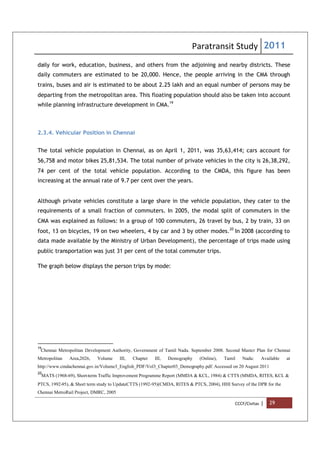 Paratransit Study 2011
CCCF/Civitas | 29
daily for work, education, business, and others from the adjoining and nearby districts. These
daily commuters are estimated to be 20,000. Hence, the people arriving in the CMA through
trains, buses and air is estimated to be about 2.25 lakh and an equal number of persons may be
departing from the metropolitan area. This floating population should also be taken into account
while planning infrastructure development in CMA.19
2.3.4. Vehicular Position in Chennai
The total vehicle population in Chennai, as on April 1, 2011, was 35,63,414; cars account for
56,758 and motor bikes 25,81,534. The total number of private vehicles in the city is 26,38,292,
74 per cent of the total vehicle population. According to the CMDA, this figure has been
increasing at the annual rate of 9.7 per cent over the years.
Although private vehicles constitute a large share in the vehicle population, they cater to the
requirements of a small fraction of commuters. In 2005, the modal split of commuters in the
CMA was explained as follows: In a group of 100 commuters, 26 travel by bus, 2 by train, 33 on
foot, 13 on bicycles, 19 on two wheelers, 4 by car and 3 by other modes.20
In 2008 (according to
data made available by the Ministry of Urban Development), the percentage of trips made using
public transportation was just 31 per cent of the total commuter trips.
The graph below displays the person trips by mode:
19
Chennai Metropolitan Development Authority, Government of Tamil Nadu. September 2008. Second Master Plan for Chennai
Metropolitan Area,2026, Volume III, Chapter III, Demography (Online), Tamil Nadu: Available at
http://www.cmdachennai.gov.in/Volume3_English_PDF/Vol3_Chapter03_Demography.pdf. Accessed on 20 August 2011
20
MATS (1968-69), Short-term Traffic Improvement Programme Report (MMDA & KCL, 1984) & CTTS (MMDA, RITES, KCL &
PTCS, 1992-95), & Short term study to UpdateCTTS (1992-95)(CMDA, RITES & PTCS, 2004), HHI Survey of the DPR for the
Chennai MetroRail Project, DMRC, 2005
 