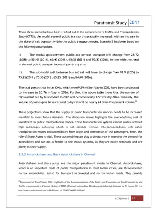 Paratransit Study 2011
CCCF/Civitas | 33
These three scenarios have been worked out in the comprehensive Traffic and Transportation
Study (CTTS); the modal share of public transport is gradually increased, with an increase in
the share of rail transport within the public transport modes. Scenario 2 has been based on
the following assumptions.
i) The modal split between public and private transport will change from 28:72
(2005) to 55:45 (2011), 60:40 (2016), 65:35 (2021) and 70:30 (2026), in line with the trend
in share of public transport increasing with city size.
ii) The sub-modal split between bus and rail will have to change from 91:9 (2005) to
75:25 (2011), 70.30 (2016), 65:35 (2021)and60:40 (2026).
The total person trips in the CMA, which were 9.59 million/day in 2005, have been projected
to increase to 20.76 m/day in 2026. Further, the above table shows that the number of
trips carried outby bus services in 2005 will become nearly 3.5 times by 2026. Similarly, the
volume of passengers to be catered to by rail will be nearly 24 times thepresent volume.22
These projections show that the supply of public transportation services needs to be increased
manifold to meet future demands. The discussion above highlights the overwhelming cost of
investment in public transportation modes. These transportation systems cannot sustain without
high patronage, achieving which is not possible without interconnectedness with other
transportation modes and accessibility from origin and destination of the passengers. Here, the
role of Share Autos is vital. These automobiles can play a pivotal role in meeting the demand for
accessibility and can act as feeder to the transit systems, as they are easily reachable and are
plenty in their supply.
2.3.5. Autorickshaws and Share Autorickshaws in Chennai
Autorickshaws and share autos are the major paratransit modes in Chennai. Autorickshaws,
which is an important mode of public transportation in most Indian cities, are three-wheeled
narrow automobiles, suited for transport in crowded and narrow Indian roads. They provide
22
Government of Tamil Nadu. 2008. Highlights of the Recommendations of the State Level Committee on Road Connectivity and
Traffic Improvements in Chennai (Online). CMDA (Chennai Metropolitan Development Authority).Accessed on 31 August 2011 at
http://www.cmdachennai.gov.in/Highlights_HLC0901200913-1-09.pdf.
 
