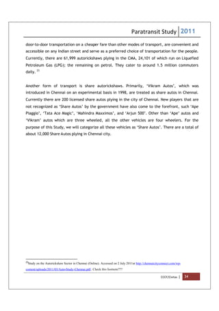 Paratransit Study 2011
CCCF/Civitas | 34
door-to-door transportation on a cheaper fare than other modes of transport, are convenient and
accessible on any Indian street and serve as a preferred choice of transportation for the people.
Currently, there are 61,999 autorickshaws plying in the CMA, 24,101 of which run on Liquefied
Petroleum Gas (LPG); the remaining on petrol. They cater to around 1.5 million commuters
daily. 23
Another form of transport is share autorickshaws. Primarily, ‘Vikram Autos’, which was
introduced in Chennai on an experimental basis in 1998, are treated as share autos in Chennai.
Currently there are 200 licensed share autos plying in the city of Chennai. New players that are
not recognized as ‘Share Autos’ by the government have also come to the forefront, such ‘Ape
Piaggio’, ‘Tata Ace Magic’, ‘Mahindra Maxximos’, and ‘Arjun 500’. Other than ‘Ape’ autos and
‘Vikram’ autos which are three wheeled, all the other vehicles are four wheelers. For the
purpose of this Study, we will categorize all these vehicles as ‘Share Autos’. There are a total of
about 12,000 Share Autos plying in Chennai city.
23
Study on the Autorickshaw Sector in Chennai (Online). Accessed on 2 July 2011at http://chennaicityconnect.com/wp-
content/uploads/2011/03/Auto-Study-Chennai.pdf.. Check this footnote???
 