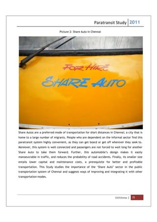 Paratransit Study 2011
CCCF/Civitas | 35
Picture 2: Share Auto in Chennai
Share Autos are a preferred mode of transportation for short distances in Chennai; a city that is
home to a large number of migrants. People who are dependent on the informal sector find this
paratransit system highly convenient, as they can get board or get off wherever they seek to.
Moreover, this system is well connected and passengers are not forced to wait long for another
Share Auto to take them forward. Further, this automobile’s design makes it easily
manoeuvrable in traffic, and reduces the probability of road accidents. Finally, its smaller size
entails lower capital and maintenance costs, a prerequisite for better and profitable
transportation. This Study studies the importance of the ‘Share Auto’ sector in the public
transportation system of Chennai and suggests ways of improving and integrating it with other
transportation modes.
 