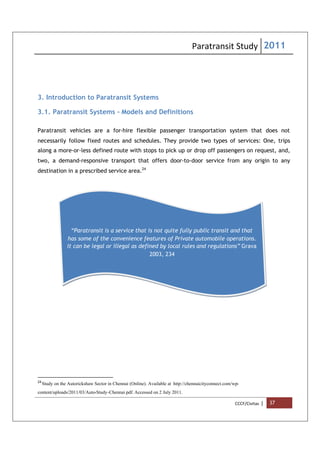 Paratransit Study 2011
CCCF/Civitas | 37
3. Introduction to Paratransit Systems
3.1. Paratransit Systems - Models and Definitions
Paratransit vehicles are a for-hire flexible passenger transportation system that does not
necessarily follow fixed routes and schedules. They provide two types of services: One, trips
along a more-or-less defined route with stops to pick up or drop off passengers on request, and,
two, a demand-responsive transport that offers door-to-door service from any origin to any
destination in a prescribed service area.24
24
Study on the Autorickshaw Sector in Chennai (Online). Available at http://chennaicityconnect.com/wp-
content/uploads/2011/03/Auto-Study-Chennai.pdf. Accessed on 2 July 2011.
“Paratransit is a service that is not quite fully public transit and that
has some of the convenience features of Private automobile operations.
It can be legal or illegal as defined by local rules and regulations” Grava
2003, 234
 