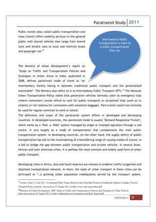 Paratransit Study 2011
CCCF/Civitas | 38
Intermediary Public
Transportation is more of
a public transportation
than not
Public transit (also called public transportation and
mass transit) offers mobility services to the general
public with shared vehicles that range from shared
taxis and shuttle vans to local and intercity buses
and passenger rail.25
The Ministry of Urban Development’s report on
‘Study on Traffic and Transportation Policies and
Strategies in Urban Areas in India, published in
2008, defines paratransit mode of travel as ‘an
intermediary facility falling in between traditional public transport and the personalized
automobile’. The Ministry also refers to it as Intermediary Public Transport (IPT).26
The National
Urban Transportation Policy states that paratransit vehicles normally cater to emergency trips
(where commuters cannot afford to wait for public transport) or occasional trips (such as to
airports or rail stations for commuters with excessive baggage). Para transit would not normally
be used for regular commute to work or school.
The definition and scope of the paratransit system differs in developed and developing
countries. In developed countries, the paratransit mode is usually ‘Demand Responsive Transit’,
which works by a ‘Dial- a- Ride’ system managed by single or multiple operators through a call
centre. It acts largely as a mode of transportation that complements the main public
transportation system. In developing countries, on the other hand, the supply deficit of public
transportation has led to the mushrooming of a bewildering range of varying modes of transit, in
a bid to bridge the gap between public transportation and private vehicles. In several Asian,
African and Latin American cities, it is perhaps the most common and widely used form of urban
public transport.
Developing cities in Africa, Asia and South America are witness to endemic traffic congestion and
disjoined transportation network. In short, the state of urban transport in these cities can be
portrayed as “…a growing urban population inadequately served by the transport system,
25
Litman, Todd. 21 July 2011 .Evaluating Public Transit Benefits and Costs-Best Practices Guidebook (Online). Canada: Victoria
Transport Policy Institute. Accessed on 25 August 2011 at http://www.vtpi.org/tranben.pdf.
26
Ministry of Urban Development. 2008. Study on Traffic and Transportation, Policies and Strategies in Urban Areas in
India.Accessed on 25 August 2011 at http://urbanindia.nic.in/programme/ut/final_Report.pdf.
 