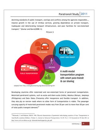 Paratransit Study 2011
CCCF/Civitas | 39
declining standards of public transport, overlaps and conflicts among the agencies responsible…,
massive growth in the use of minibus services, growing dependence on private transport,
inadequate and deteriorating transport infrastructure, and poor facilities for non-motorized
transport.” (Kumar and Barret2008: 2)
Picture 3:
Developing countries offer motorized and non-motorized forms of paratransit transportation.
Motorized paratransit systems, such as autos and share autos (India), Matatus (Kenya), Jeepneys
(Philippines) and Dala- Dalas (Tanzania) offer inexpensive and flexible transport. In addition,
they also ply on narrow roads where no other form of transportation is viable. The passenger
carrying capacity of motorized paratransit modes vary from 20 per cent to more than 50 per cent
of total public transport demand.27
27
Shimazaki, T and Rahman, Md.M. 1996. Physical characteristics of paratransit indeveloping countries of Asia: Transportation in
Asia-Pacific countries (Online). (Volume 1), Journal of Advanced Transportation, Vol.30, No.2, 5-24 Accessed on 30 July 2011 at
http://www.civil.cst.nihon-u.ac.jp/~shimazak/attach/paper/pa_phy.pdf.
 