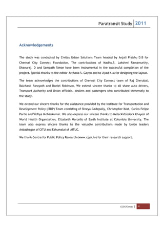 Paratransit Study 2011
CCCF/Civitas | 4
Acknowledgements
The study was conducted by Civitas Urban Solutions Team headed by Anjali Prabhu D.B for
Chennai City Connect Foundation. The contributions of Madhu.S, Lakshmi Ramamurthy,
Dhanuraj. D and Sampath Simon have been instrumental in the successful completion of the
project. Special thanks to the editor Archana S. Gayen and to Jiyad K.M for designing the layout.
The team acknowledges the contributions of Chennai City Connect team of Raj Cherubal,
Balchand Parayath and Daniel Robinson. We extend sincere thanks to all share auto drivers,
Transport Authority and Union officials, dealers and passengers who contributed immensely to
the study.
We extend our sincere thanks for the assistance provided by the Institute for Transportation and
Development Policy (ITDP) Team consisting of Shreya Gadepally, Christopher Kost, Carlos Felipe
Pardo and Vidhya Mohankumar. We also express our sincere thanks to Meleckidzedeck Khayesi of
World Health Organization, Elizabeth Marcello of Earth Institute at Columbia University. The
team also express sincere thanks to the valuable contributions made by Union leaders
Anbazhagan of CITU and Ezhumalai of AITUC.
We thank Centre for Public Policy Research (www.cppr.in) for their research support.
 