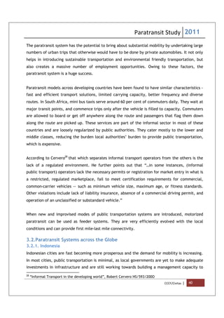Paratransit Study 2011
CCCF/Civitas | 40
The paratransit system has the potential to bring about substantial mobility by undertaking large
numbers of urban trips that otherwise would have to be done by private automobiles. It not only
helps in introducing sustainable transportation and environmental friendly transportation, but
also creates a massive number of employment opportunities. Owing to these factors, the
paratransit system is a huge success.
Paratransit models across developing countries have been found to have similar characteristics -
fast and efficient transport solutions, limited carrying capacity, better frequency and diverse
routes. In South Africa, mini bus taxis serve around 60 per cent of commuters daily. They wait at
major transit points, and commence trips only after the vehicle is filled to capacity. Commuters
are allowed to board or get off anywhere along the route and passengers that flag them down
along the route are picked up. These services are part of the informal sector in most of these
countries and are loosely regularized by public authorities. They cater mostly to the lower and
middle classes, reducing the burden local authorities’ burden to provide public transportation,
which is expensive.
According to Cervero28
that which separates informal transport operators from the others is the
lack of a regulated environment. He further points out that “…in some instances, (informal
public transport) operators lack the necessary permits or registration for market entry in what is
a restricted, regulated marketplace, fail to meet certification requirements for commercial,
common-carrier vehicles -- such as minimum vehicle size, maximum age, or fitness standards.
Other violations include lack of liability insurance, absence of a commercial driving permit, and
operation of an unclassified or substandard vehicle.”
When new and improvised modes of public transportation systems are introduced, motorized
paratransit can be used as feeder systems. They are very efficiently evolved with the local
conditions and can provide first mile-last mile connectivity.
3.2.Paratransit Systems across the Globe
3.2.1. Indonesia
Indonesian cities are fast becoming more prosperous and the demand for mobility is increasing.
In most cities, public transportation is minimal, as local governments are yet to make adequate
investments in infrastructure and are still working towards building a management capacity to
28
“Informal Transport in the developing world”, Robert Cervero HS/593/200O
 