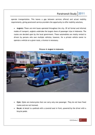 Paratransit Study 2011
CCCF/Civitas | 41
operate transportation. This leaves a gap between services offered and actual mobility
requirements, giving paratransit service providers the opportunity to offer mobility solutions.
 Angkots: These are mini buses operated throughout the city. Of all formal and informal
modes of transport, angkots undertake the largest share of passenger trips in Indonesia. The
routes are decided upon by the local government. These automobiles are mostly rented to
drivers by persons who own multiple vehicles; however, for a private vehicle owner to
operate a vehicle on a given route, a licence is necessary.
Picture 4: Angkot in Indonesia
 Ojek: Ojeks are motorcycles that can carry only one passenger. They do not have fixed
routes and are not licensed.
 Becak: A becak is a pedicab with a covered seat in front, powered by the driver with a
bicycle pedal.
 