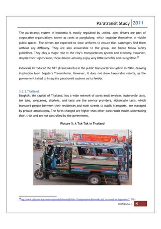 Paratransit Study 2011
CCCF/Civitas | 42
The paratransit system in Indonesia is mostly regulated by unions. Most drivers are part of
corporative organizations known as ranks or pangkalang, which organize themselves in visible
public spaces. The drivers are expected to wear uniforms to ensure that passengers find them
without any difficulty. They are also answerable to the group, and hence follow safety
guidelines. They play a major role in the city’s transportation system and economy. However,
despite their significance, these drivers actually enjoy very little benefits and recognition.29
Indonesia introduced the BRT (TransJakarta) in the public transportation system in 2004, drawing
inspiration from Bogota’s Transmilenio. However, it does not show favourable results, as the
government failed to integrate paratransit systems as its feeder.
3.2.2.Thailand
Bangkok, the capital of Thailand, has a wide network of paratransit services. Motorcycle taxis,
tuk tuks, songtaews, silorleks, and taxis are the service providers. Motorcycle taxis, which
transport people between their residences and main streets to public transports, are managed
by private associations. The fares charged are higher than other paratransit modes undertaking
short trips and are not controlled by the government.
Picture 5: A Tuk Tuk in Thailand
29
http://www.cdia.asia/wp-content/uploads/Informal-Public-Transportation-Networks.pdf. Accessed on September 7, 2011
 